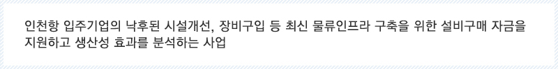 인천항 입주기업의 낙후된 시설개선, 장비구입 등 최신 물류인프라 구축을 위한 설비구매 자금을 지원하고 생산성 효과를 분석하는 사업