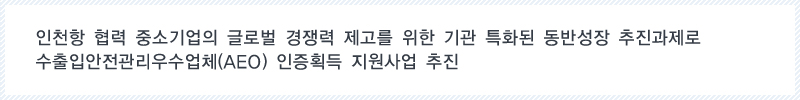 인천항 협력 중소기업의 글로벌 경쟁력 제고를 위한 기관 특화된 동반성장 추진과제로 수출입안전관리우수업체(AEO) 인증획득 지원사업 추진