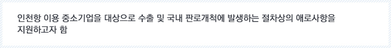 인천항 이용 중소기업을 대상으로 수출 및 국내 판로개척에 발생하는 절차상의 애로사항을 지원하고자 함