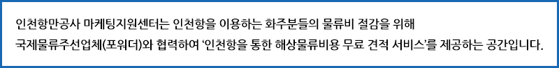 인천항만공사 마케팅지원센터는 인천항을 이용하는 화주분들의 물류비 절감을 위해 국제물류주선업체(포워더)와 협력하여 '인천항을 통한 해상물류비용 무료 견적 서비스'를 제공하는 공간입니다.