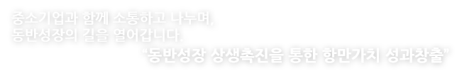 중소기업과 함께 소통하고 나누며, 동반성장의 길을 열어갑니다. 동반성장 상생촉진을 통한 항만가치 성과창출.